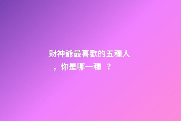 財神爺最喜歡的五種人，你是哪一種？